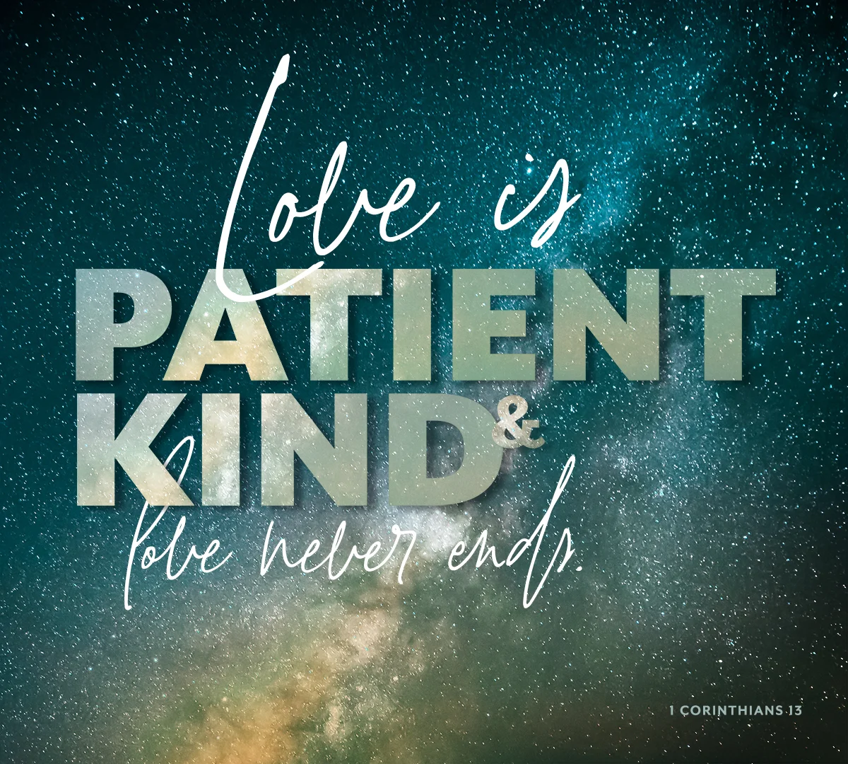 Love is patient, love is kind. It does not envy, it does not boast, it is not proud. It does not dishonor others, it is not self-seeking, it is not easily angered, it keeps no record of wrongs. Love does not delight in evil but rejoices with the truth. It always protects, always trusts, always hopes, always perseveres. Love never fails. 1 Corinthians 13:4-8