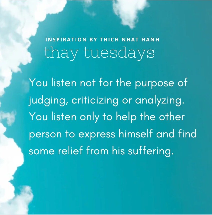 &quot;You listen not for the purpose of judging, criticizing or analyzing. You listen only to help the other person to express himself and find some relief from his suffering.&quot;

&mdash; Thich Nhat Hanh

image description: quote above over an ima
