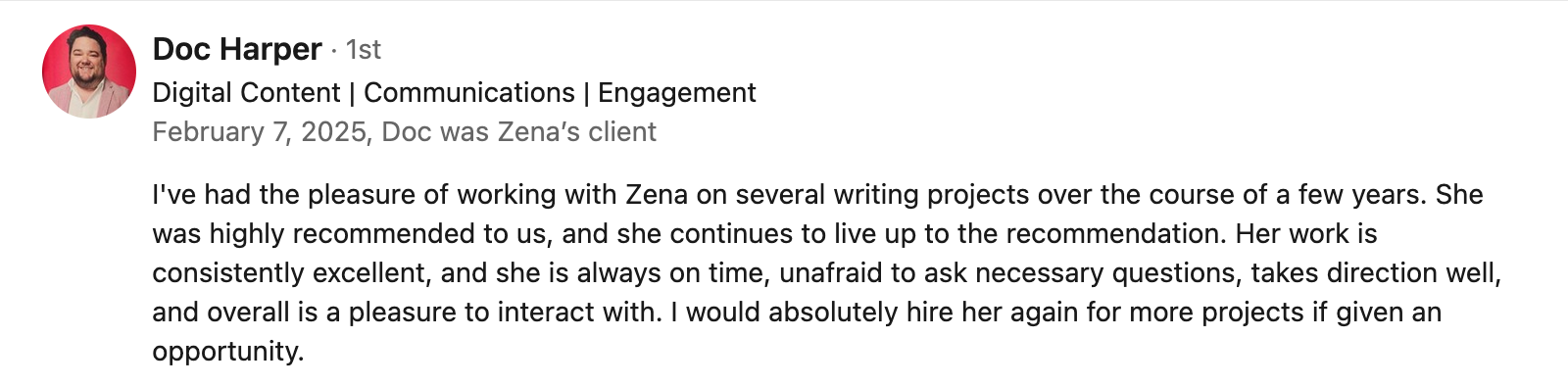 review says: I've had the pleasure of working with Zena on several writing projects over the years. She was highly recommended to us, and continues to live up to the recommendation. I would absolutely hire her again if given an opportunity.