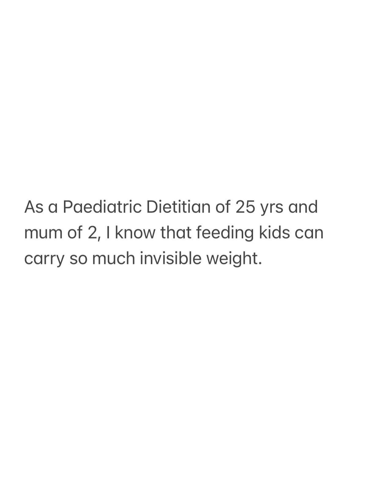 As a Paediatric Dietitian of 25 years, and mum, I know that feeding kids can carry so much invisible weight.

Not for everyone, but for many.

So much guilt.
So much noise.
So many messages telling parents they&rsquo;re doing it wrong.

And honestly?