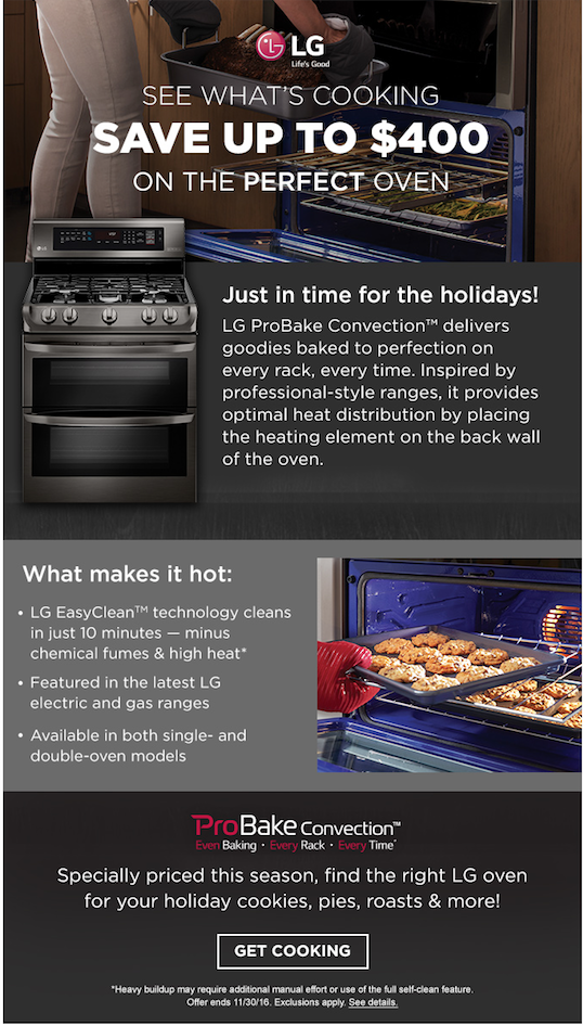 CLIENT: LG through Sears CAMPAIGN: Perfect holiday oven. RESPONSIBILITY: Wrote an email to promote LG ProBake Convection™ ovens. The challenge was to message the email in a way that stayed true to both brand voices for LG and Sears. There was also a lot of product information required, so it was important to articulate everything in a concise manner.