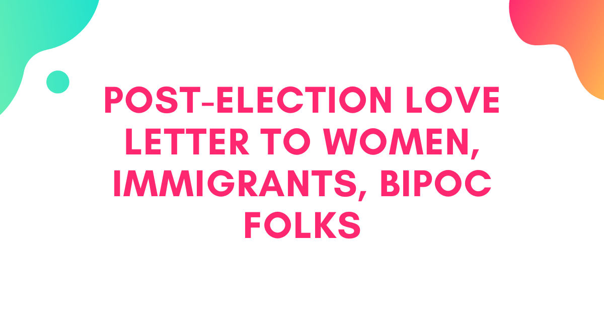 Post-Election Love Letter to Women, Immigrants, BIPOC Folks