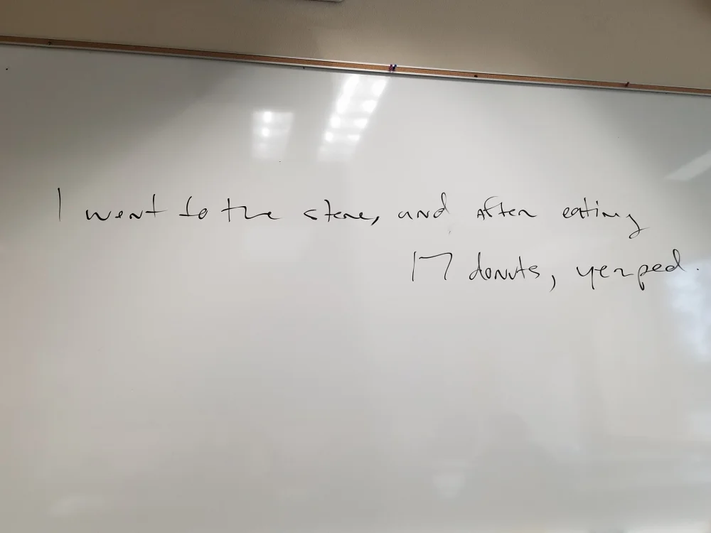 Although Mr. Frey's handwriting is nearly illegible, it reads: 'I went to the store, and after eating 17 donuts, yerped.' Yerped is his family's word for throwing up. There was lesson in there about why the comma works--but I've forgotten it already.