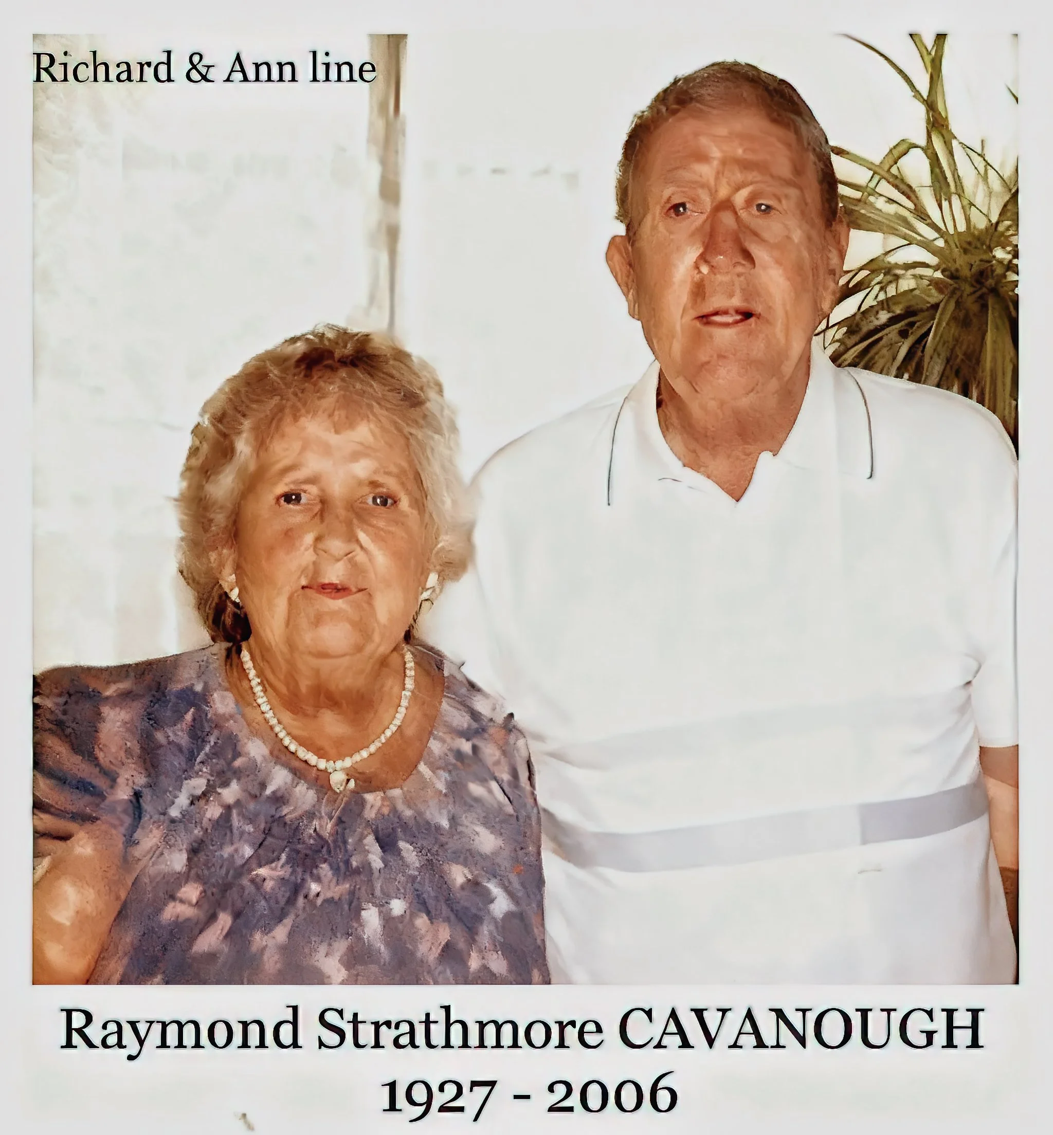 Richard & Ann line 
Raymond Strathmore CAVANOUGH was born on 25 Jul 1927 in Belmore, Nsw, died on 21 Feb 2006 in Bankstown, Nsw at age 78, and was buried in Rookwood Cematorium, Sydney, Nsw. Optical mechanic - lived at 19 Carlton Parade, Punchbowl, N