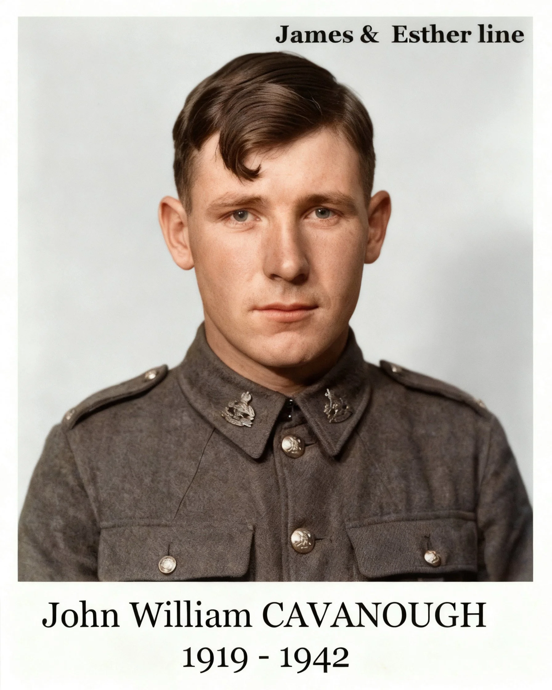 James & Esther line 
John William CAVANOUGH was born on 28 Aug 1919 in Thargomindah, Qld and died on 19 Oct 1942 in East Kilmore, Vic, Au at age 23 after falling from a train. Buried 20 Oct 1942, Grave R B 10, Springvale Military Cemetery. Served in 