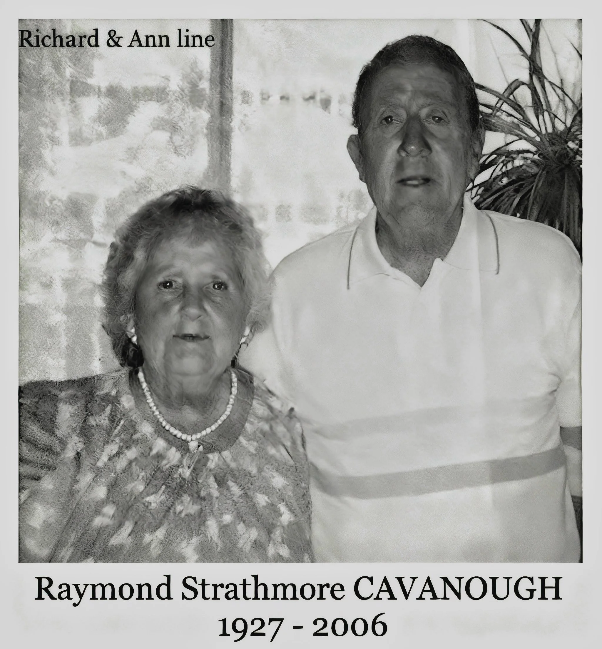 Richard & Ann line
Raymond Strathmore CAVANOUGH was born on 25 Jul 1927 in Belmore, Nsw, died on 21 Feb 2006 in Bankstown, Nsw at age 78, and was buried in Rookwood Cematorium, Sydney, Nsw. Optical mechanic - lived at 19 Carlton Parade, Punchbowl, Ns
