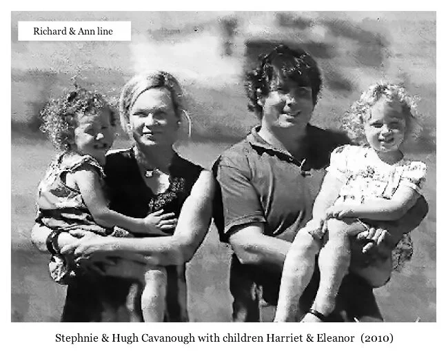 Richard & Ann line
Hugh Peter CAVANOUGH was born on 13 Apr 1978. 2009 Hugh is Leading Seaman - Darwin N.T. then “Springfield” spring water, Scotsdale, Tasmania. Hugh married Stephanie. Two daughters:  Eleanor Hilary and Harriet.           

   