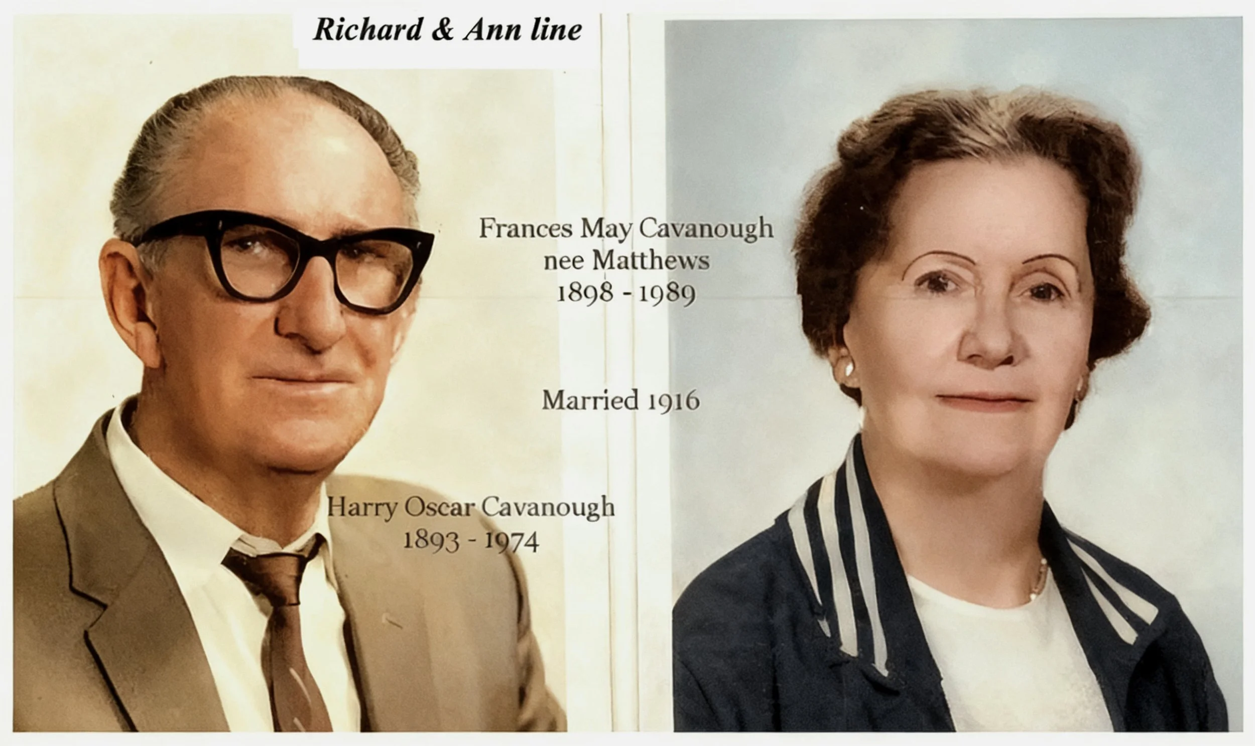 Richard & Ann Cross 
Harry Oscar Cavanough : Born 27th May 1893 and died 1974. Married Frances may Matthews 1916 . They had 1 son Arthur Oscar. Frances was born 28 July 1898 and died 1989. Photo courtesy Robert and Dianne Cavanough .