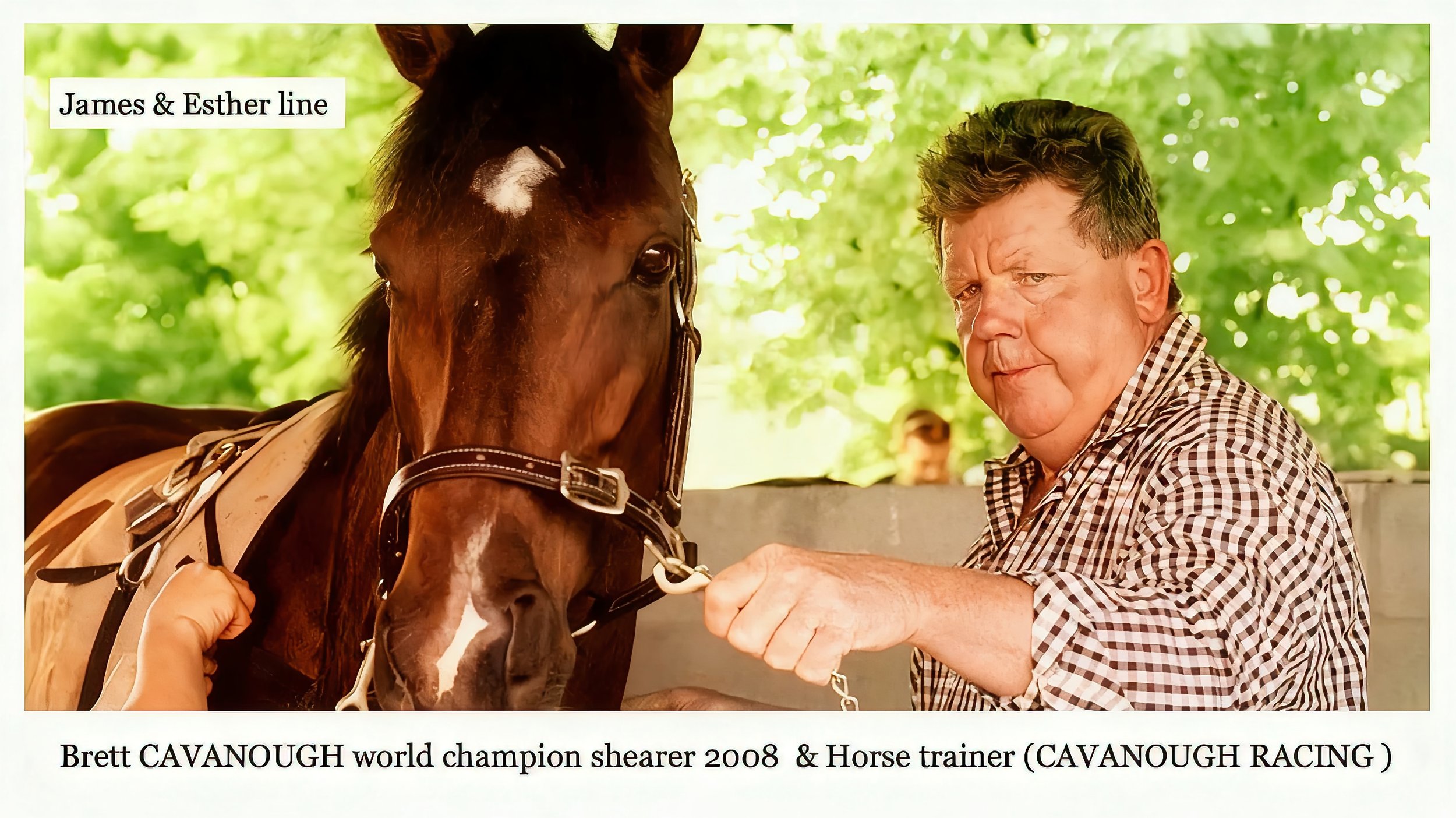James & Esther line 
Brett Francis CAVANOUGH was born on 21 Sep 1962 in Charleville, Qld, Au. Champion shearer & race horse trainer. Brett married Lauren Elizabeth. Lauren is a jockey, racehorse owner andoffice manager of Cavanough Racing at their “M