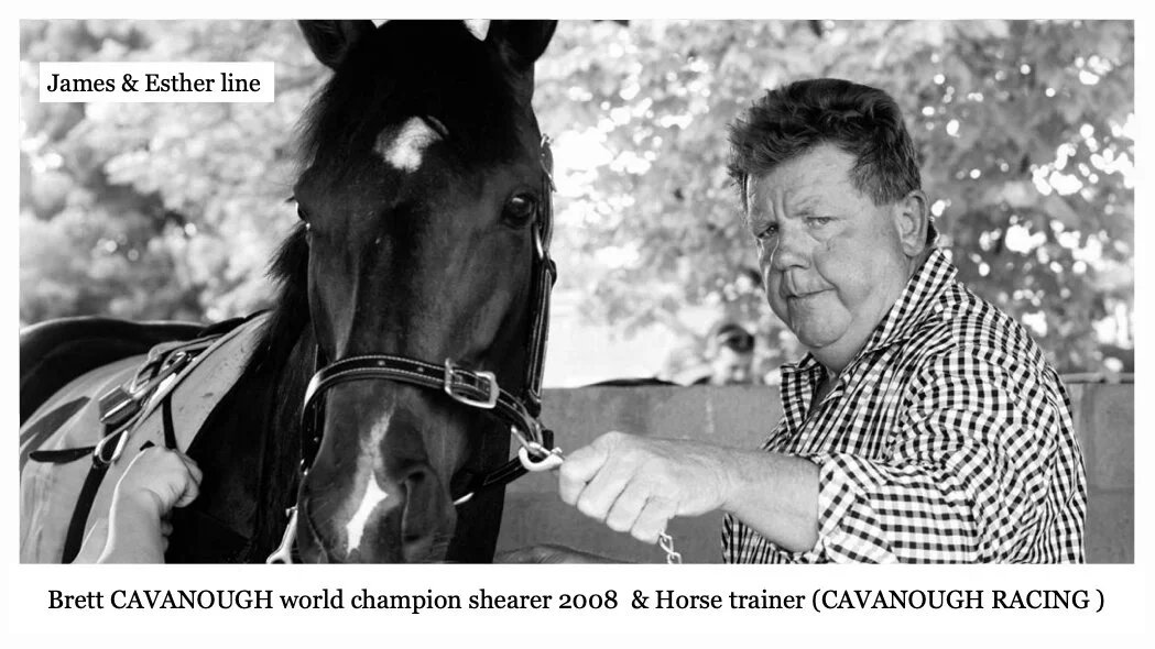 James & Esther line
Brett Francis CAVANOUGH was born on 21 Sep 1962 in Charleville, Qld, Au. Champion shearer & race horse trainer. Brett married Lauren Elizabeth. Lauren is a jockey, racehorse owner andoffice manager of Cavanough Racing at their “Mu