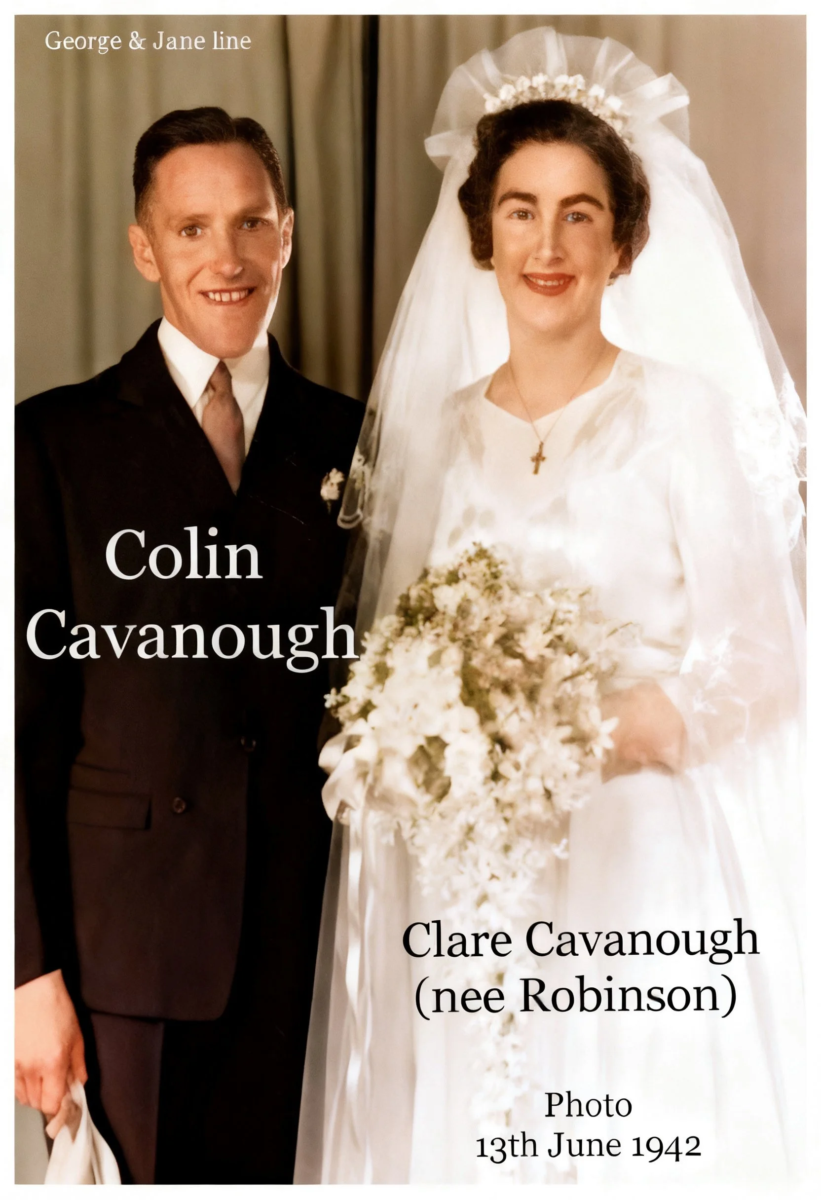George Cavanough & jane Gosper
Colin CAVANOUGH born 24th April 1911 , Married Clarice Eileen Robinson in 1942. Colin died in 1976 , Clarice died in 2009 at the age of 93. They had 3 sons Geoffery Colin , Barry Ashley and Raymond Phillip.