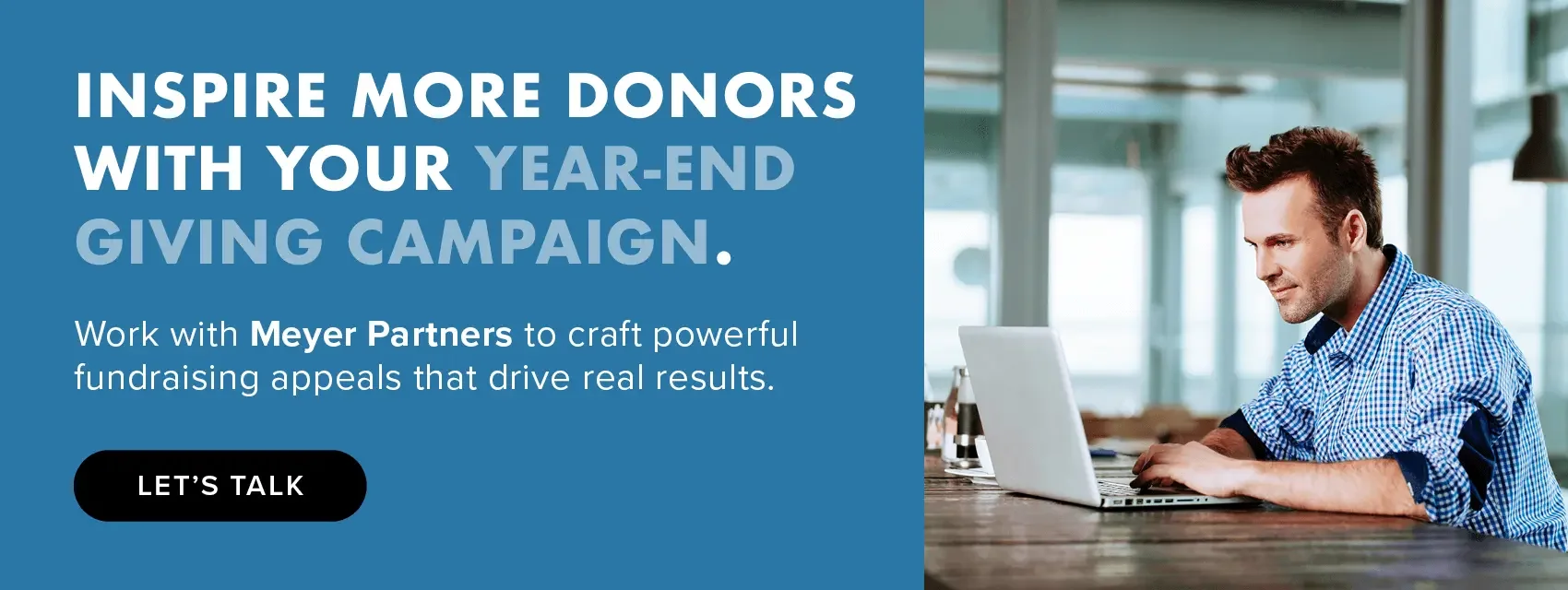 Inspire more donors with your year-end giving campaign. Work with Meyer Partners to craft powerful fundraising appeals that drive real results. Let’s talk.