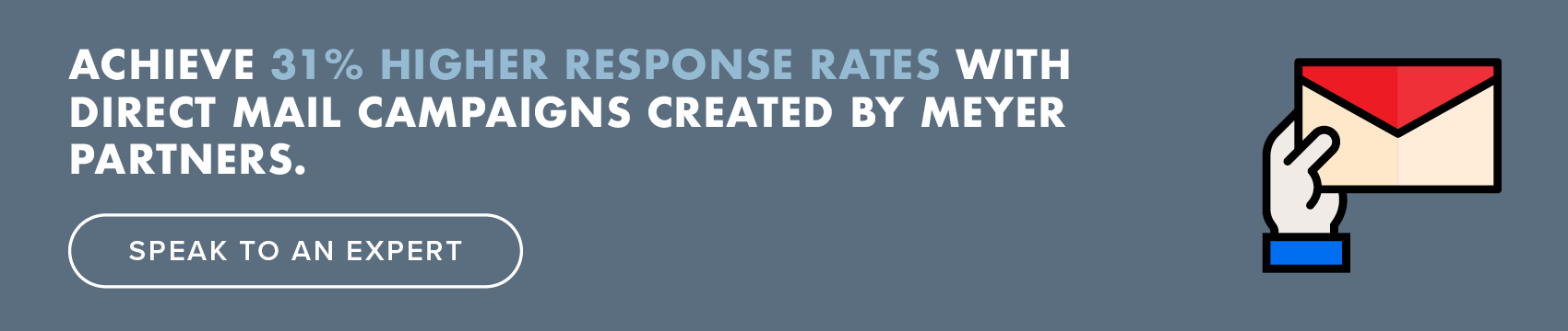 Achieve 31% higher response rates with direct mail campaigns created by Meyer Partners. Speak to an Expert.