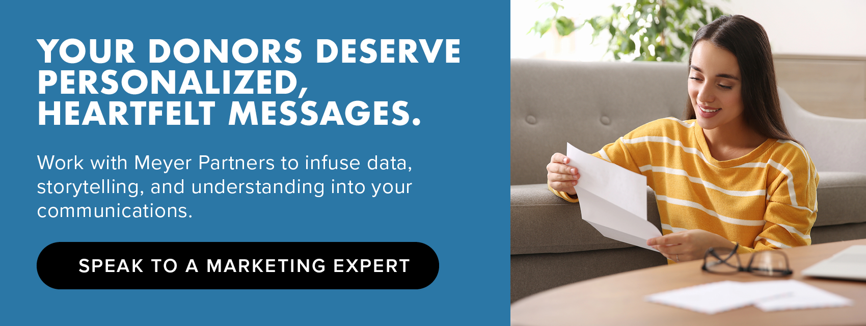 Your donors deserve personalized, heartfelt messages. Work with Meyer Partners to infuse data, storytelling, and understanding into your communications. Speak to a marketing expert.