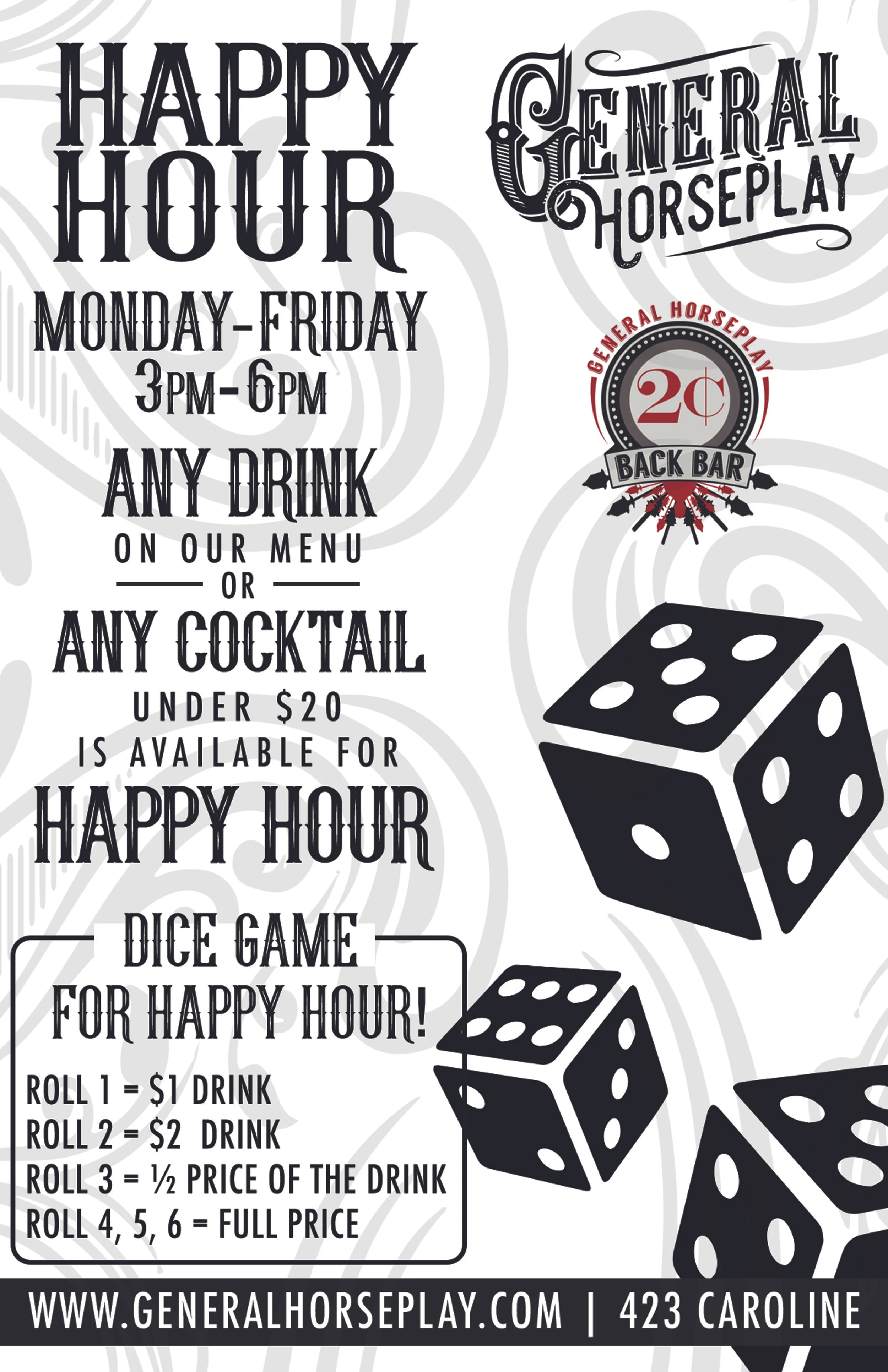 happy hour monday through friday, any drink on our menu or any cocktail under $20 is available for happy hour, dice game for happy hour! roll 1 = $1 drink, roll 2 = $2 drink, roll 3 - 1/2 price of the drink, roll 4, 5, 6 = full price, www. generalhorseplay.com, 423 caroline