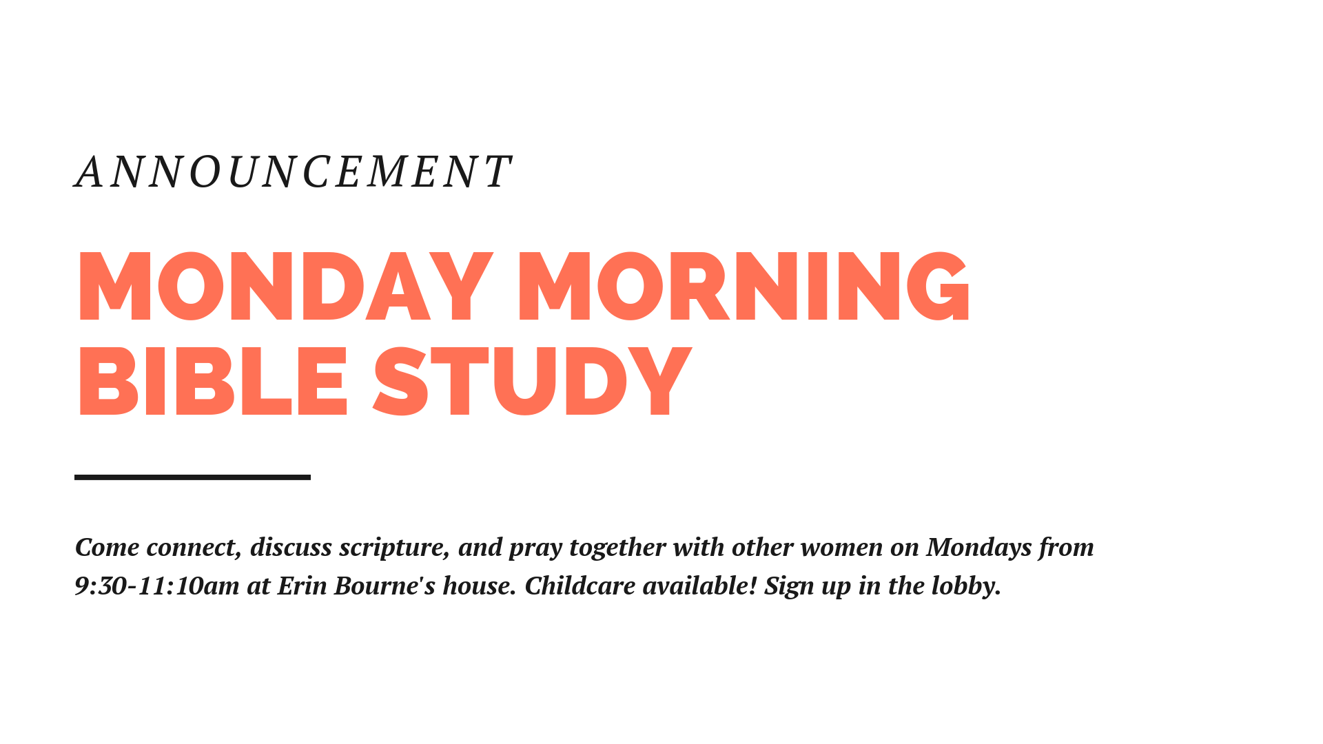 Some women in the church are holding a morning Bible study, Mondays, 9:30-11:30 at the home of Erin Bourne. You can sign up on the clipboard on the info wall in the foyer.