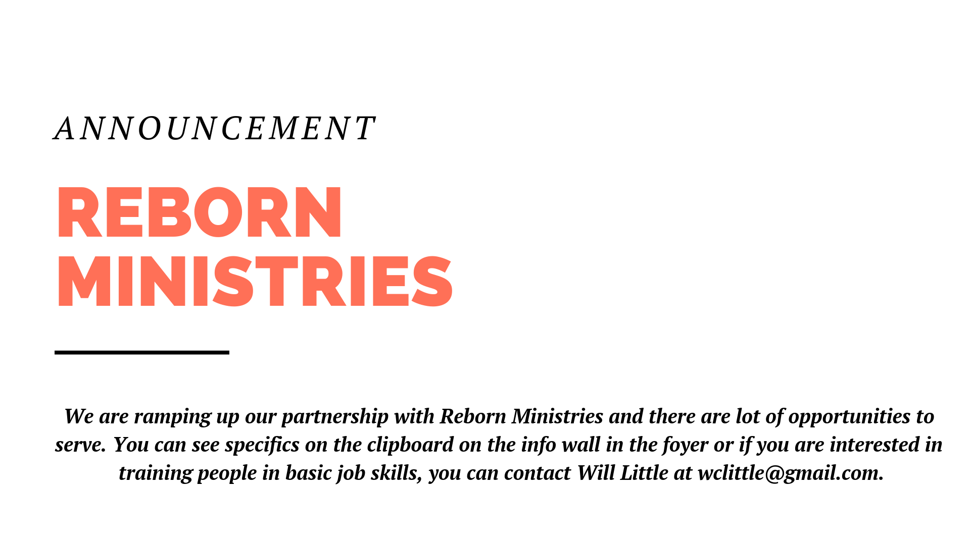 We are ramping up our partnership with Reborn Ministries and there are lot of opportunities to serve. You can see specifics on the clipboard on the info wall in the foyer or if you are interested in training people in basic job skills, you can contact Will Little at wclittle@gmail.com.