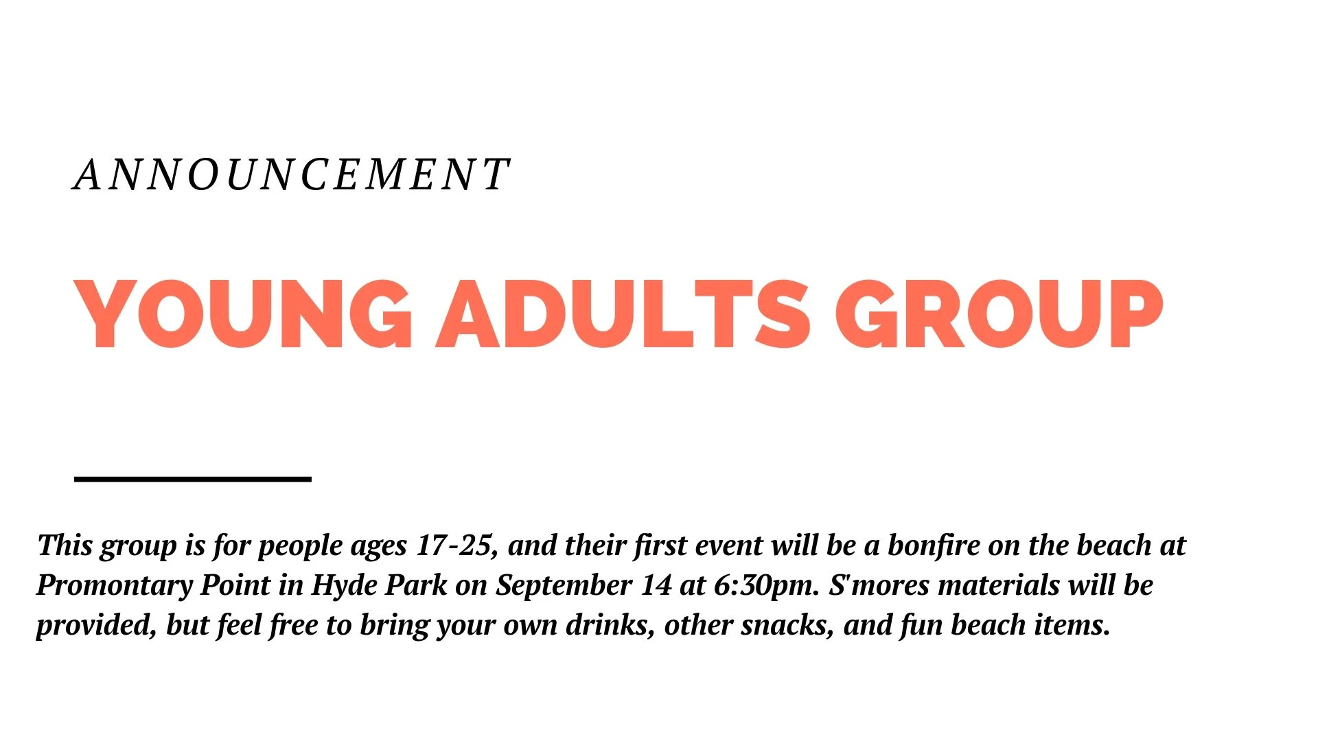The new Young Adults Group is for people ages 17-25. We're kicking things off in September with a bonfire on the beach at Promontary Point in Hyde Park. We'll meet there at 6:30 on September 14. S'mores materials will be provided, but feel free to bring your own drinks, other snacks, and fun beach items.