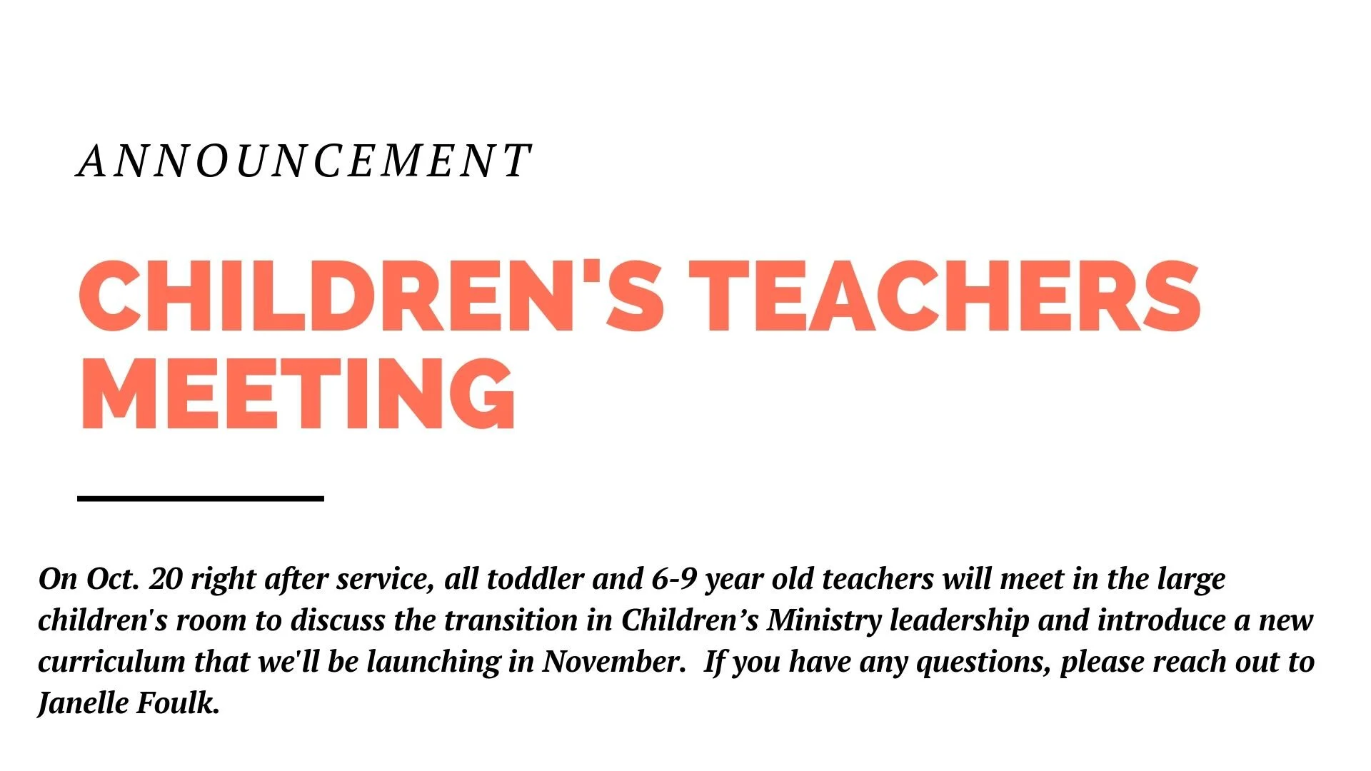 Next Sunday, Oct. 20 right after service, all toddler and 6-9 year old teachers will meet in the large children's room to discuss the transition in Children’s Ministry leadership and introduce a new curriculum that we'll be launching in November. The meeting will last no longer than one hour. If you have any questions, please reach out to Janelle Foulk.