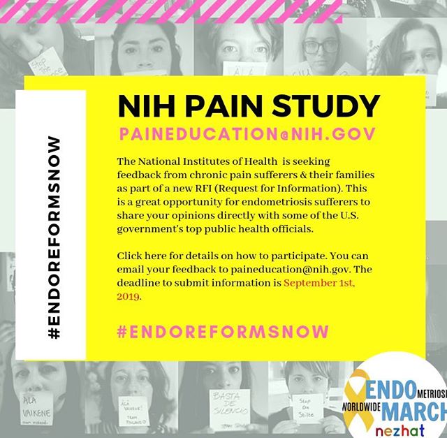 NIH PAIN STUDY
DEADLINE SEPTEMBER 1ST

The National Institutes of Health (NIH) has established a RFI (Request for Information) seeking feedback from members of the general public who have been affected by chronic pain. Deadline is SEPTEMBER 1ST.

This is an excellent opportunity to speak directly to NIH officials, about the crisis #endometriosis & #adenomyosis sufferers are still facing. Endometriosis Activists like Mary Lou Ballweg and Dr. Camran Nezhat have been sounding the alarm about these inequities for decades. Yet, as we approach the THIRD decade of the 21st Century, the endometriosis community still faces essentially the same care gaps that we saw in the last century. Considering that endometriosis has a U.S. prevalence rate nearly equal to diabetes in women, this is truly a national scandal, to have so many going without adequate health care for decades now, without any real policies changes in sight. When will this flagrant form of gender inequality in medicine end? 
#Endometriosis EndoReformsNow #TeachEndoNow #FundEndoNow #CureEndoNow #TimesUpinMedicine 
#EndoMarch2020

DETAILS ON HOW TO PARTICIPATE
If you can spare a minute, please do take a moment to share your thoughts with the NIH. Be sure to read the details about how to participate on the following website:

https://grants.nih.gov/grants/guide/notice-files/NOT-DA-19-054.html

NIH EMAIL
Send your feedback by September 1st to paineducation@nih.gov.

Thank you to Pain News Network for sharing information about this NIH RFI. --