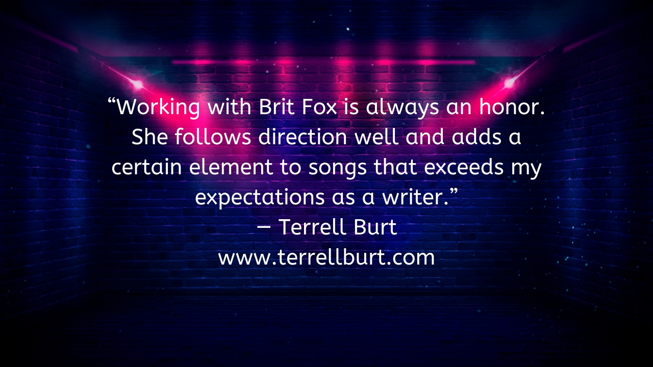 Working with Brit Fox is always an honor. She follows direction well and adds a certain element to songs that exceeds my expectations as a writer.” — Terrell Burt www.terrellburt.com .jpg