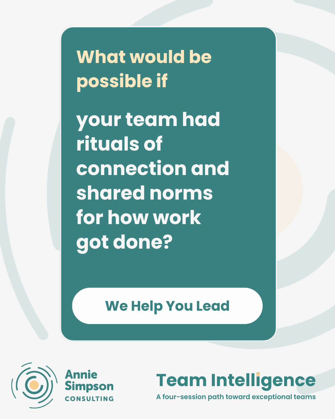 A graphic with a teal background asking, 'What would be possible if your team had rituals of connection and shared norms for how work got done?' Below, a white oval with green text says, 'We Help You Lead.' The lower left corner displays the logo and name 'Annie Simpson Consulting,' and the lower right has the text 'Team Intelligence' with a subtitle, 'A four-session path toward exceptional teams.' The background includes abstract swirling patterns.