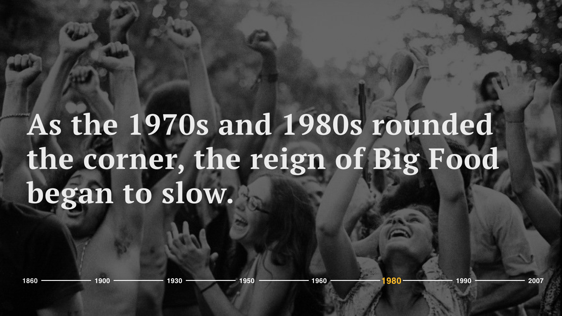 As the 1970s and 1980s rounded the corner, the reign of Big Food began to slow. The processed foods and packaged goods we had come to see thrive in the first half of the century were in for an uproar. The counterculture took on the food industry. The hippie movement including those passionate in local and organic food swept the country.