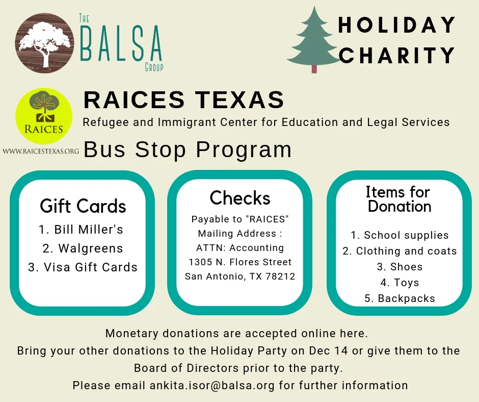 This year's holiday philanthropy will benefit the Bus Stop Program at Refugee and Immigrant Center for Education and Legal Services (RAICES, Texas) . In this program, a RAICES staff member and team of volunteers go to the San Antonio Greyhound station to assist recently released individuals and families. The BALSA Group will match all monetary donations, which can be done online when you RSVP for our Holiday Party. Donations can be in form of cash, gift cards or checks. Checks should be payable to "RAICES". Please find any of the officers at the party to hand over your checks, gift cards and cash donations. Click here to know more about the Donation Drive at RAICES Click here to know more about mail donations and gift cards. Click here to donate when you RSVP for the Holiday Party.