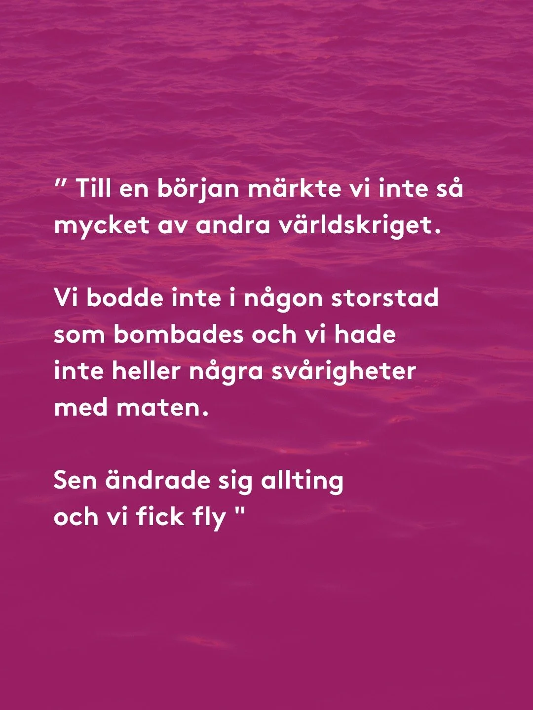 &rdquo;Till en b&ouml;rjan m&auml;rkte vi inte s&aring; mycket av andra v&auml;rldskriget. Vi bodde inte i n&aring;gon storstad som bombades och vi hade inte heller n&aring;gra sv&aring;righeter med maten. Men sen &auml;ndrade sig allting och vi fick