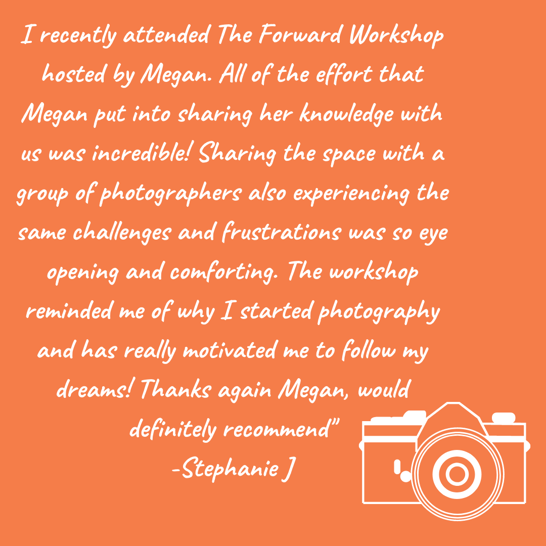 Stephanie’s full review of the Forward Workshop By Megan Maundrell Photography “I recently attended The Forward Workshop hosted by Megan. All of the effort that Megan put into sharing her knowledge with us was incredible! Sharing the space with a group of photographers also experiencing the same challenges and frustrations was so eye opening and comforting. The workshop reminded me of why I started photography and has really motivated me to follow my dreams! Thanks again Megan, would definitely recommend”. The Workshop is Canadian based.
