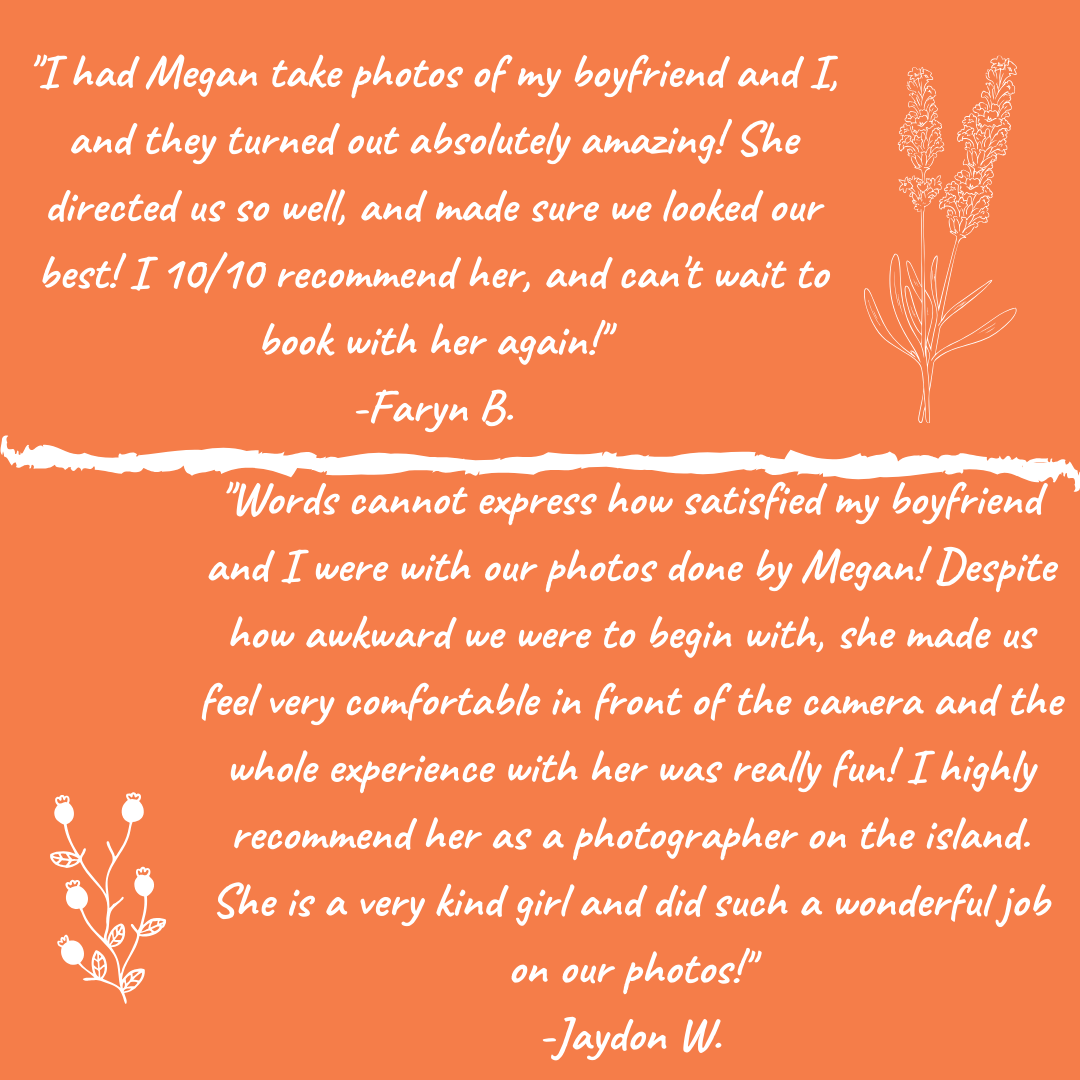 Jaydon’s review of Megan Maundrell Photography’s Services “Words cannot express how satisfied my boyfriend and I were with our photos done by Megan! Despite how awkward we were to begin with, she made up feel very comfortable in front of the camera and the whole experience with her was really fun! I highly recommend her as a photographer on the island. She is a very kind girl and did such a wonderful job on our photos!”  Faryn’s review of Megan Maundrell Photography’s Services “I had Megan take photos of my boyfriend and I, and they turned out absolutely amazing! She directed us so well and made sure we looked our best! I10/10 recommend her and can’t wait to book her again!”