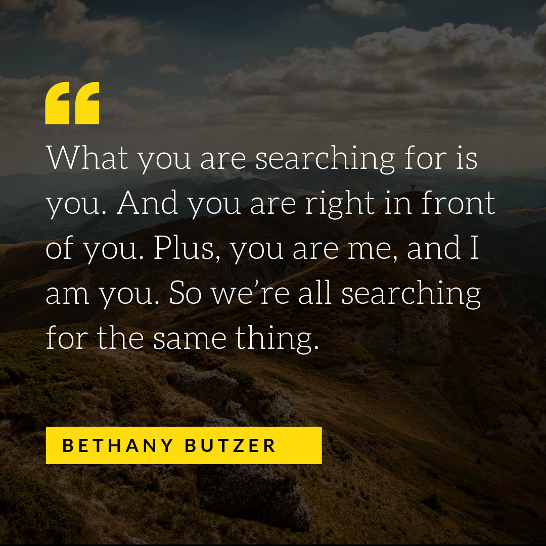 What you are searching for is you. And you are right in front of you. Plus, you are me, and I am you. So we’re all searching for the same thing..png