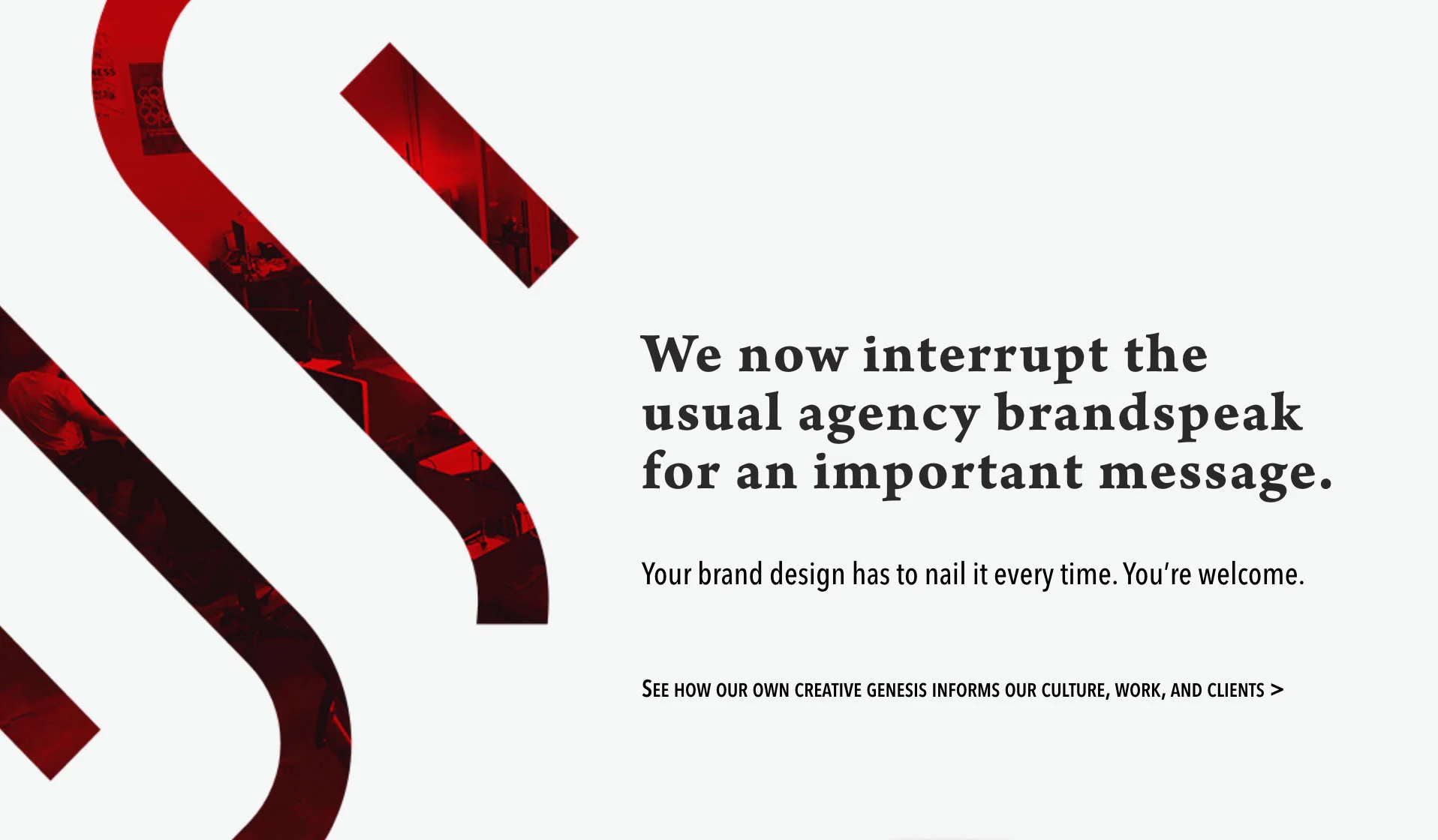 We now interrupt the usual agency brandspeak for an important message. Your brand design has to nail it every time. You’re welcome. See how our own creative genesis informs our culture, work, and clients