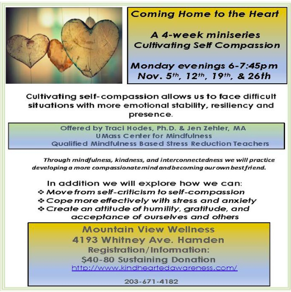 Cultivating self-compassion allows us to face difficult situations with more emotional stability, resiliency and presence. Through mindfulness, kindness, and interconnectedness we will practice developinga more compassionate mind and becoming our own best friend. In addition we will explore how we can: Move from self-criticism to self-compassion Cope more effectively with stress and anxiety Create an attitude of humility, gratitude, and acceptance of ourselves and others Offered by Traci Hodes, Ph.D. & Jen Zehler, MA UMass Center for Mindfulness Qualified Mindfulness Based Stress Reduction Teachers Mountain View Wellness 4193 Whitney Ave. Hamden Registration/Information: $40-80 Sustaining Donation http://www.kindheartedawareness.com 203-671-4182 Monday evenings 6-7:45pm Nov. 5th, 12th, 19th, & 26th This program will be led by Traci Hodes & Jen Zehler .