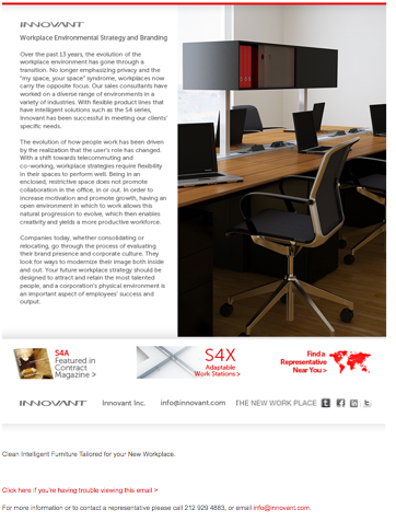 Workplace Environmental Strategy and Branding Over the past 13 years, the evolution of the workplace environment has gone through a transition. No longer emphasizing privacy and the “my space, your space” syndrome, workplaces now carry the opposite focus. Our sales consultants have worked on a diverse range of environments in a variety of industries. With flexible product lines that have intelligent solutions such as the S4 series, Innovant has been successful in meeting our clients’ specific needs. The evolution of how people work has been driven by the realization that the user’s role has changed. With a shift towards telecommuting and co-working, workplace strategies require flexibility in their spaces to perform well. Being in an enclosed, restrictive space does not promote collaboration in the office, in or out. In order to increase motivation and promote growth, having an open environment in which to work allows this natural progression to evolve, which then enables creativity and yields a more productive workforce. Companies today, whether consolidating or relocating, go through the process of evaluating their brand presence and corporate culture. They look for ways to modernize their image both inside and out. Your future workplace strategy should be designed to attract and retain the most talented people, and a corporation’s physical environment is an important aspect of employees’ success and output.