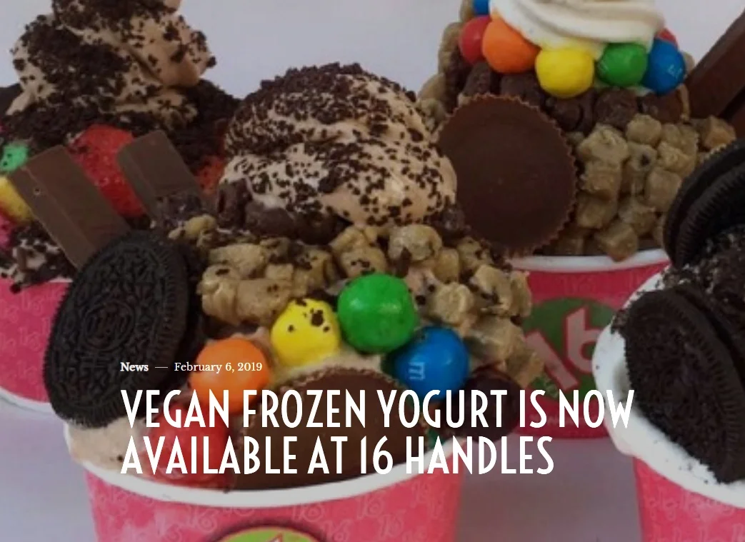Grit Daily VEGAN FROZEN YOGURT IS NOW AVAILABLE AT 16 HANDLES February 6, 2019 “16 Handles, the popular frozen yogurt chain with locations up and down the east coast, announced recently that it will now offer a selection of vegan flavors.” Read More