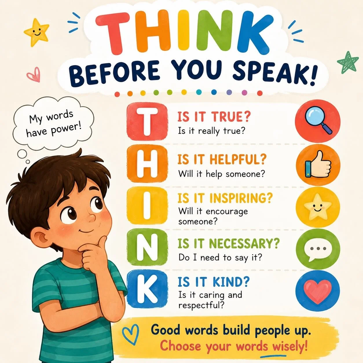 Words are powerful. 

Before we speak, it&rsquo;s important to pause and THINK:
Is it True?
Is it Helpful?
Is it Inspiring?
Is it Necessary?
Is it Kind?

Teaching kids to choose their words carefully helps build empathy, confidence, and stronger frie