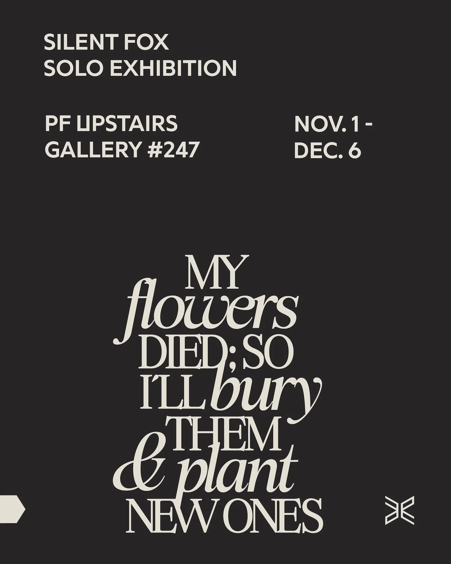   My Flowers Died; So I'll Bury Them and Plant New Ones      A solo exhibition by Silent Fox    Opening Reception:  Saturday, November 1   Artist Talk:  Saturday, Dec 6, 4pm     Open Gallery Hours through Dec 6:   Thursday: 1pm - 5pm  Fridays: 1pm - 