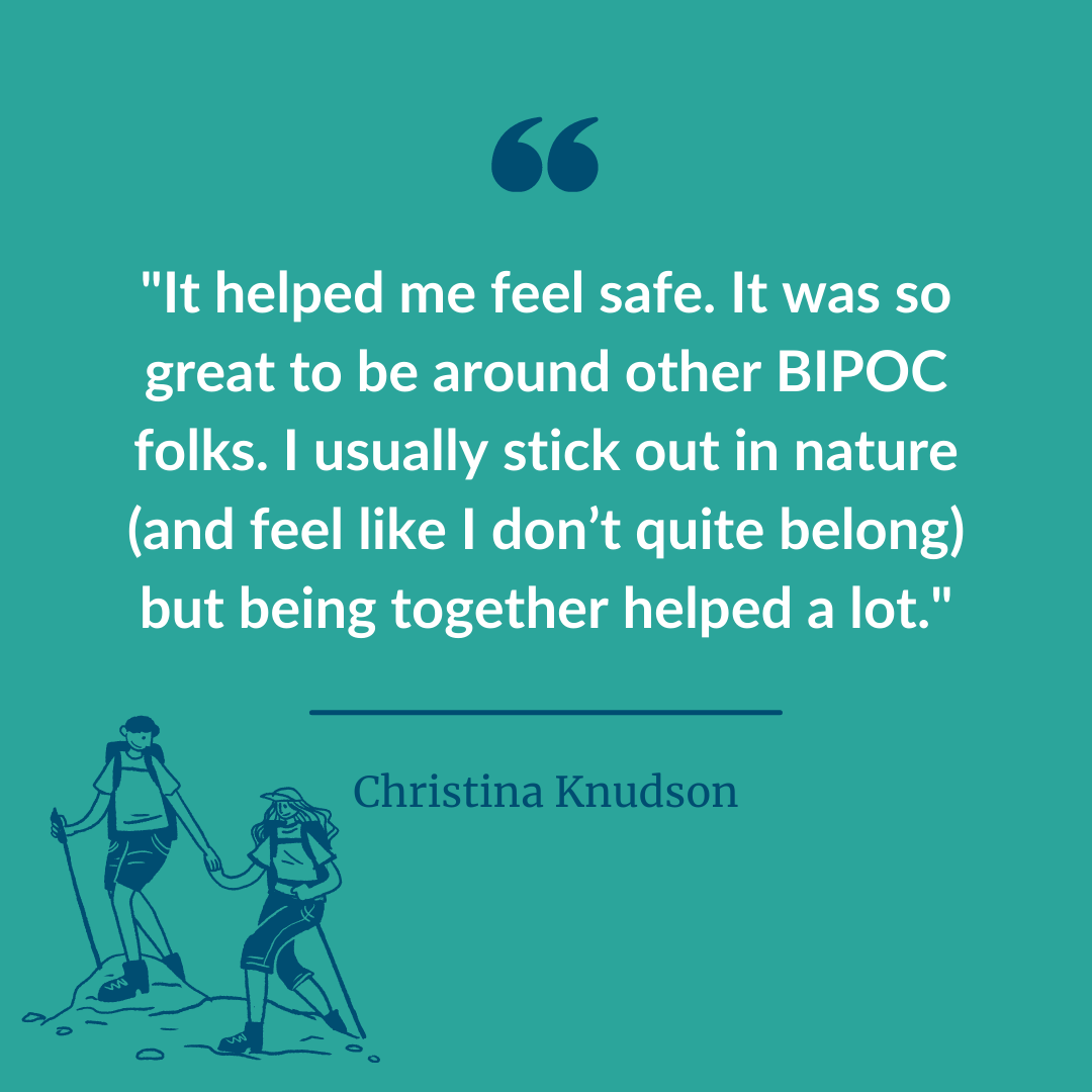  A graphic of a participant statement quote that says, “It helped me feel safe. It was so great to be around other BIPOC folks. I usually stick out in nature (and feel like I don’t quite belong) but being together helped a lot.” - Christina Knudson 
