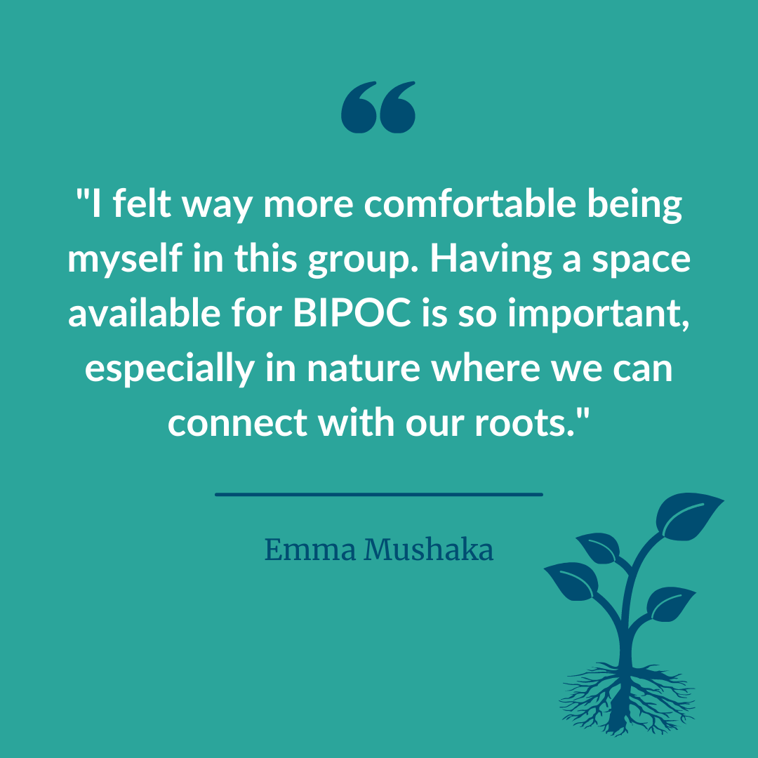  A graphic of a participant statement quote that says, “I felt way more comfortable being myself in this group. Having a space available for BIPOC is so important especially in nature where we can connect with our roots.” - Emma Mushaka 