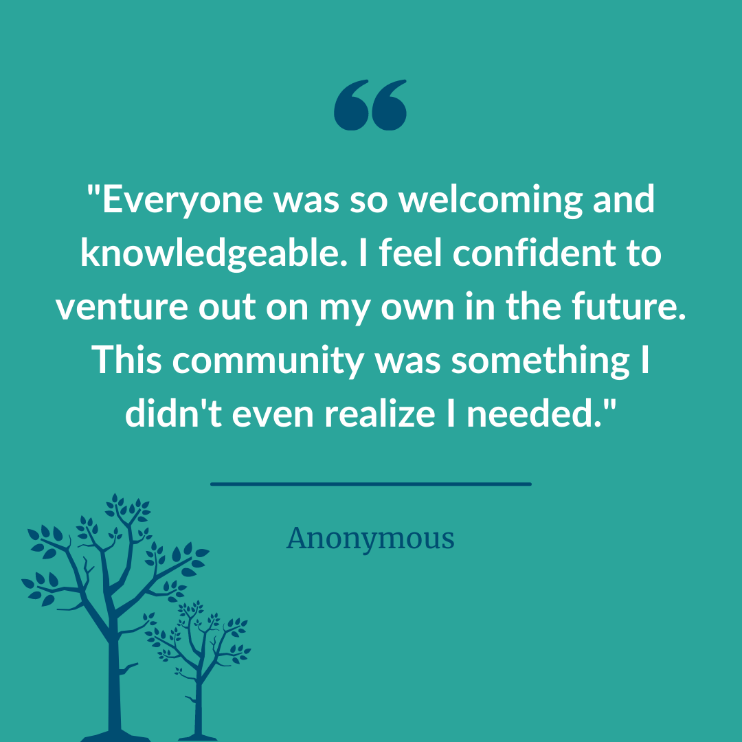  A graphic of a participant statement quote that says, “Everyone was so welcoming and knowledgeable. I feel confident to venture out on my own in the future. This community was something I didn’t even realize I needed.” - Anonymous. 