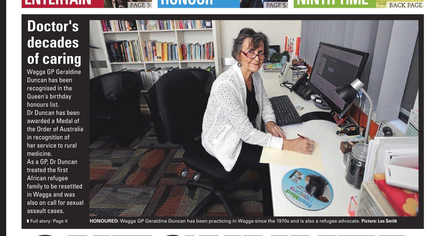 Wagga GP Geraldine Duncan has been honoured for her services to rural medicine with a Medal of the Order of Australia in the Queen's birthday honours list. Having practiced in Wagga since 1979, Dr Duncan is also a refugee advocate, has worked with sexual assault victims and been made an adjunct associate professor with the University of Notre Dame School of Medicine's Wagga Rural Clinical School. Dr Duncan is "humbled" by the honour. "I'm just a bit amazed really. I gather some of my colleagues put my name up and I'm just humbled and feel very honoured that they thought to do that," she said. "Then I thought 'well ok, it's very nice that they put my name up, but that won't happen, so I don't really have to worry about anything'." Dr Duncan's work with Wagga's refugees began through her practice. "When Wagga became a resettlement centre, I was approached by a few people to see if I would be interested in having refugees into my practice and, of course, I said yes," she said."At that stage we had dribs and drabs of a few people arriving. I think initially we had some people from the former Yugoslavia and then we had a few Africans come through and I had the pleasure of really welcoming the first African family into Wagga. "Then of course, we got various waves of different people: The Burmese community, many more people from many countries in Africa. For me, it's enriching because you just learn so much about different things, different cultures and the way they share with each other, and also their intense gratitude and humility for what you can do for them." Aged 68, Dr Duncan admits one of her goals is to improve her work-life balance. "I don't particularly want to pull out of medicine because I think I still have something to contribute, but I do have two grandchildren and would like to have that balance of family and work," she said. "My practice in Wagga has been pretty full. I was a GP-obstetrician for many years. Then, I was one of the doctors who handled sexual assault on call, for 25 years or more. I guess I do it because even though it can be very tiring, something always happens that let's people tell you that they appreciate what you do."