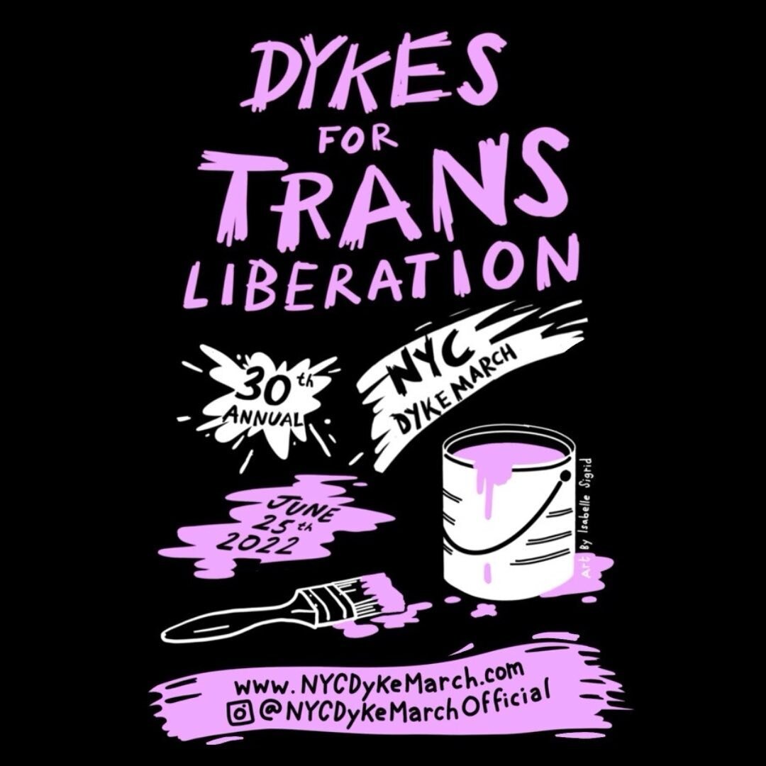 THE 30th ANNUAL NYC DYKE MARCH : DYKES FOR TRANS LIBERATION
TODAY, JUNE 25th AT 5PM AT BRYANT PARK

The fight for Dyke rights is inseparable from the struggle for Trans liberation. The New York City Dyke March glows with all hues of the gender spectr