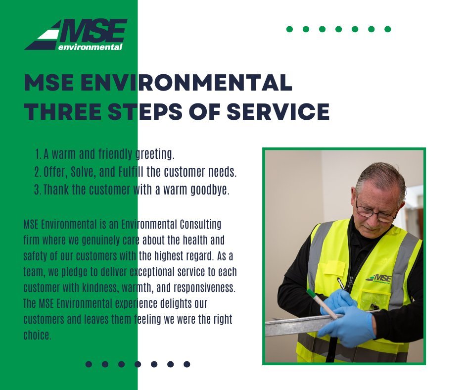 MSE Environmental Three Steps of Service

1. A warm and friendly greeting.
2. Offer, Solve, and Fulfill the customer needs.
3. Thank the customer with a warm goodbye.

MSE Environmental is an Environmental Consulting firm where we genuinely care abou