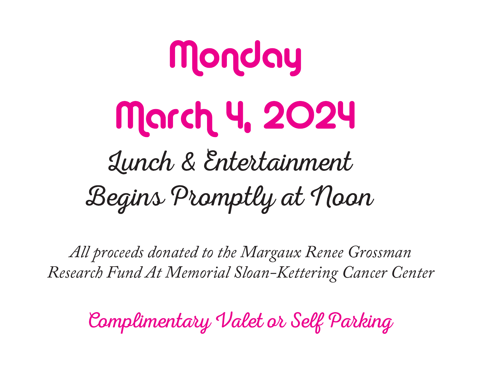  Monday March 4, 2024  Lunch &amp; Entertainment  Begins Promptly at Noon  All proceeds donated to the Margaux Renee Grossman Research Fund At Memorial Sloan-Kettering Cancer Center  Complimentary Valet or Self Parking 