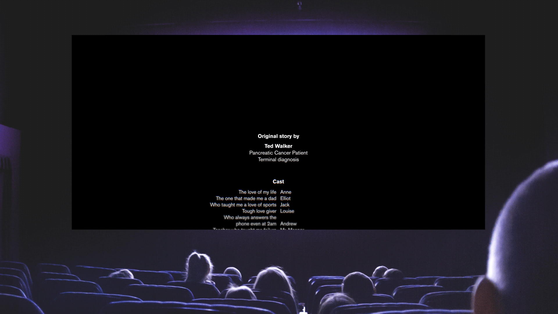  This simple to execute campaign idea is based around a Cineplex or TIFF takeover. Pancreatic cancer patients would be invited to write the own life’s credits. Only, these credits wouldn’t roll after the  movie. Just like a diagnosis, they would inte