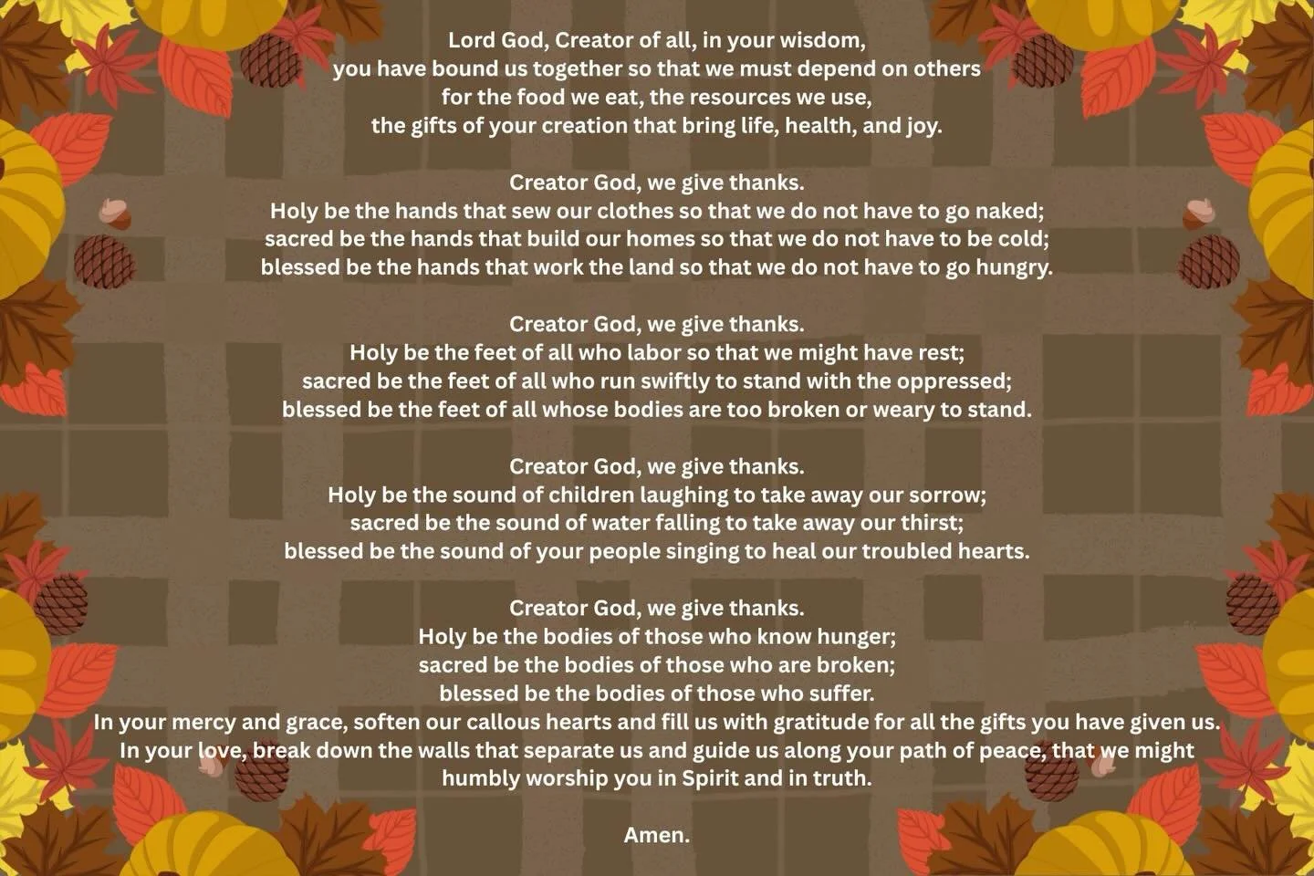 Happy Thanksgiving. Lifting up a prayer of gratitude today from Common Prayer: A Liturgy for Ordinary Radicals.

Lord God, Creator of all,
in your wisdom,
you have bound us together so that we must depend on others
for the food we eat,
the resources 