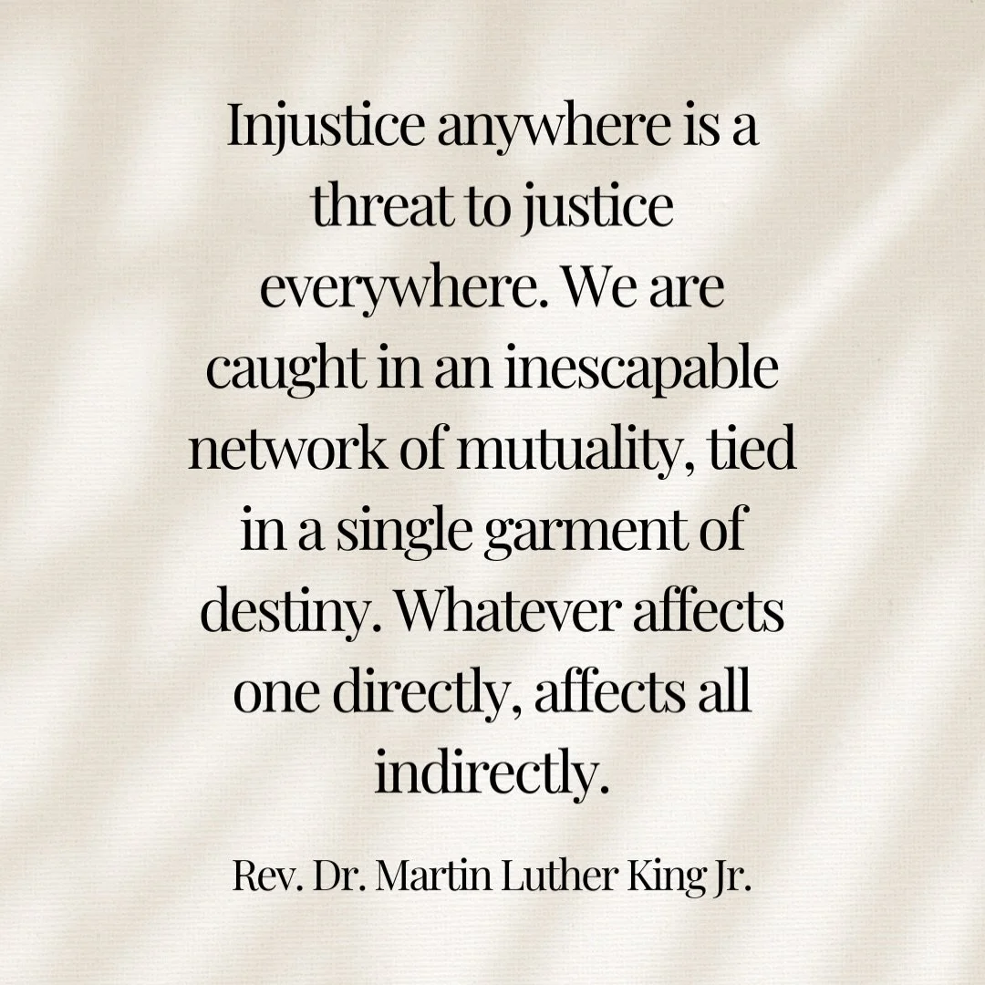 Injustice anywhere is a threat to justice everywhere. We are caught in an inescapable network of mutuality, tied in a single garment of destiny. Whatever affects one directly, affects all indirectly. -Reverend Dr. Martin Luther King Jr.