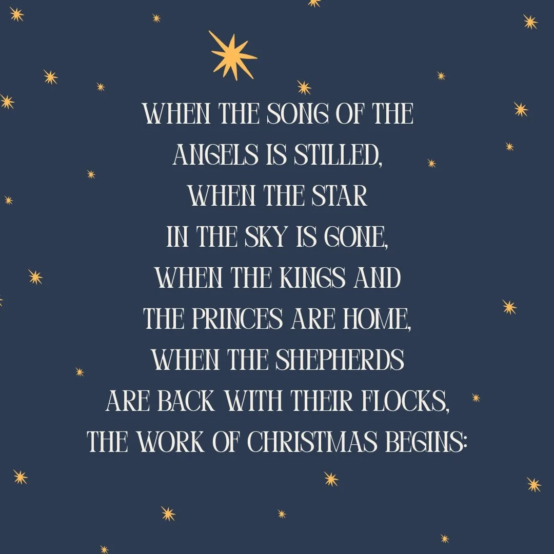 When the song of the angels is stilled,
When the star in the sky is gone,
When the kings and the princes are home,
When the shepherds are back with their flocks,
The work of Christmas begins:
To find the lost,
To heal the broken,
To feed the hungry,
