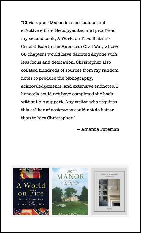 "Christopher Mason is a meticulous and effective editor. He copyedited and proofread my second book, A World on Fire: Britain's Crucial Role in the American Civil War,  whose 38 chapters would have daunted anyone with